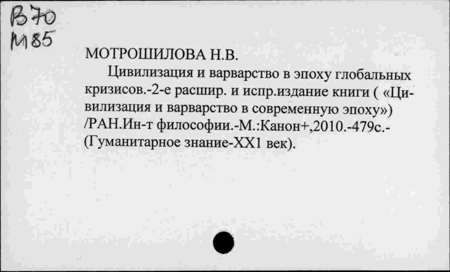 ﻿
МОТРОШИЛОВА н.в.
Цивилизация и варварство в эпоху глобальных кризисов.-2-е расшир. и испр.издание книги ( «Цивилизация и варварство в современную эпоху») /РАН.Ин-т философии.-М.:Канон+,2010.-479с,-(Гуманитарное знание-ХХ1 век).